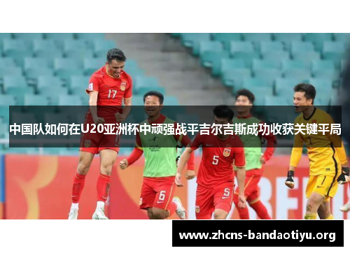 中国队如何在U20亚洲杯中顽强战平吉尔吉斯成功收获关键平局