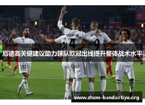 厄德高关键建议助力球队欧冠出线提升整体战术水平