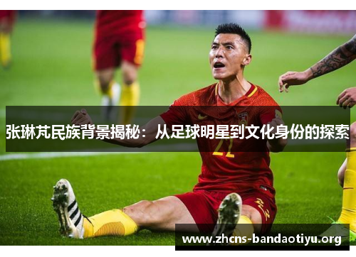 张琳芃民族背景揭秘：从足球明星到文化身份的探索