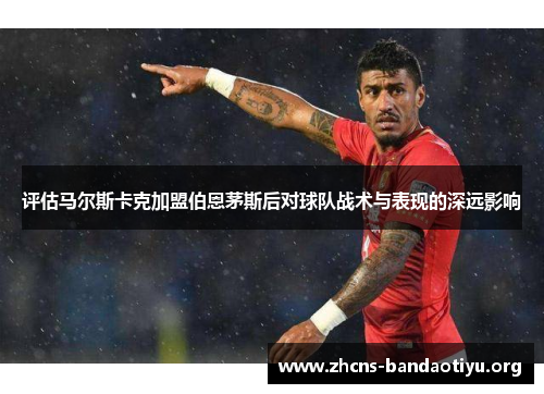 评估马尔斯卡克加盟伯恩茅斯后对球队战术与表现的深远影响