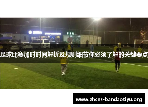足球比赛加时时间解析及规则细节你必须了解的关键要点 足球比赛加时时间解析及规则细节你必须了解的关键要点