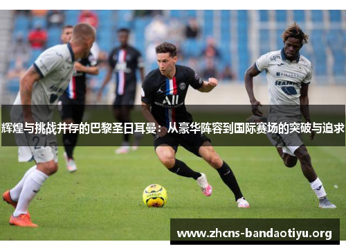 辉煌与挑战并存的巴黎圣日耳曼:从豪华阵容到国际赛场的突破与追求 辉煌与挑战并存的巴黎圣日耳曼:从豪华阵容到国际赛场的突破与追求