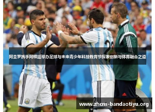 阿圭罗携手阿根廷举办足球与未来青少年科技教育节探索创新与体育融合之道 阿圭罗携手阿根廷举办足球与未来青少年科技教育节探索创新与体育融合之道