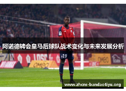 阿诺德转会皇马后球队战术变化与未来发展分析 阿诺德转会皇马后球队战术变化与未来发展分析