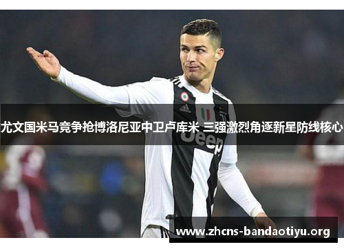 尤文国米马竞争抢博洛尼亚中卫卢库米 三强激烈角逐新星防线核心