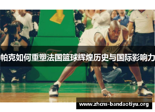 帕克如何重塑法国篮球辉煌历史与国际影响力 帕克如何重塑法国篮球辉煌历史与国际影响力