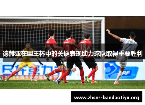 德赫亚在国王杯中的关键表现助力球队取得重要胜利 德赫亚在国王杯中的关键表现助力球队取得重要胜利