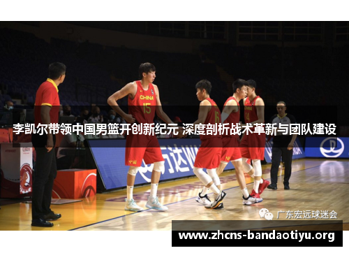 李凯尔带领中国男篮开创新纪元 深度剖析战术革新与团队建设 李凯尔带领中国男篮开创新纪元 深度剖析战术革新与团队建设