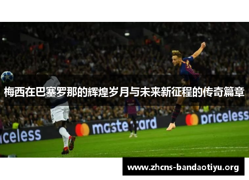 梅西在巴塞罗那的辉煌岁月与未来新征程的传奇篇章